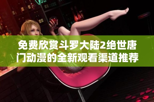 免費欣賞斗羅大陸2絕世唐門動漫的全新觀看渠道推薦