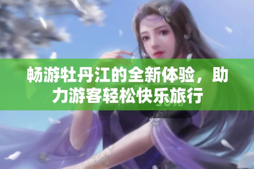 暢游牡丹江的全新體驗(yàn)，助力游客輕松快樂(lè)旅行