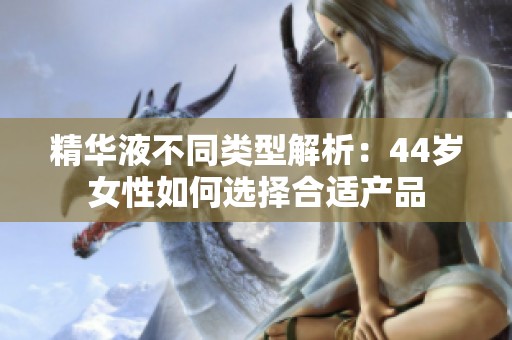精華液不同類型解析：44歲女性如何選擇合適產(chǎn)品