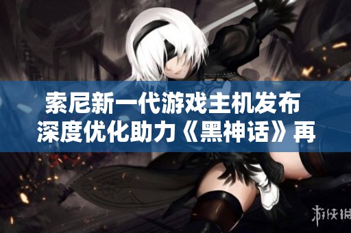 索尼新一代游戲主機(jī)發(fā)布 深度優(yōu)化助力《黑神話》再創(chuàng)輝煌