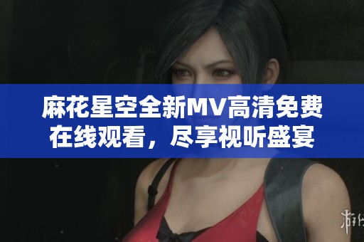 麻花星空全新MV高清免費在線觀看，盡享視聽盛宴