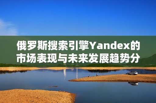 俄羅斯搜索引擎Yandex的市場(chǎng)表現(xiàn)與未來(lái)發(fā)展趨勢(shì)分析